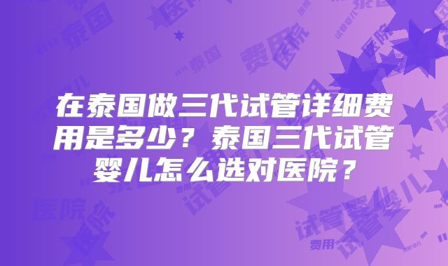 在泰国做三代试管详细费用是多少?泰国三代试管婴儿怎么选对医院?