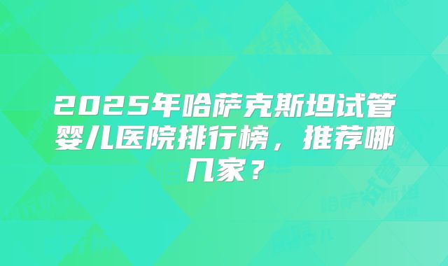 2025年哈萨克斯坦试管婴儿医院排行榜,推荐哪几家?