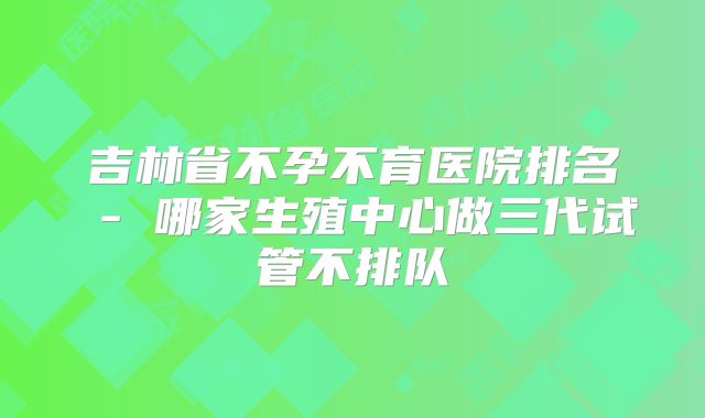 吉林省不孕不育医院排名 - 哪家生殖中心做三代试管不排队