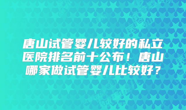 唐山试管婴儿较好的私立医院排名前十公布!唐山哪家做试管婴儿比较好?