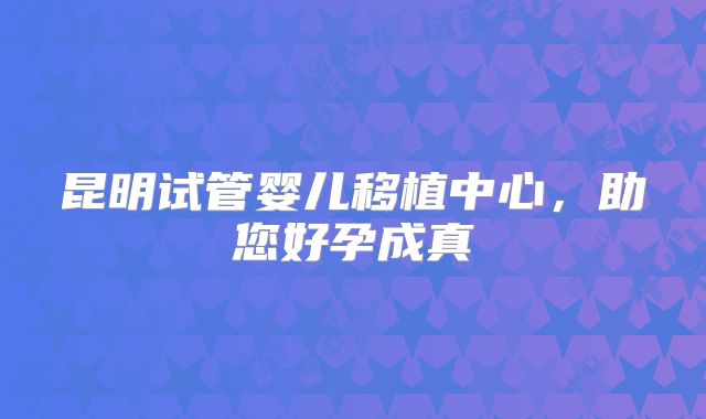 昆明试管婴儿移植中心,助您好孕成真