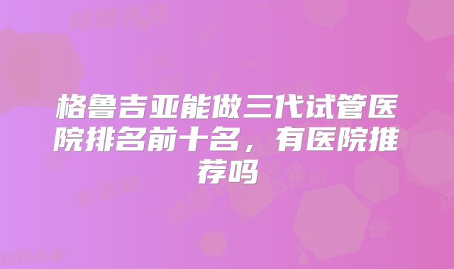 格鲁吉亚能做三代试管医院排名前十名,有医院推荐吗