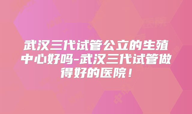 武汉三代试管公立的生殖中心好吗-武汉三代试管做得好的医院！