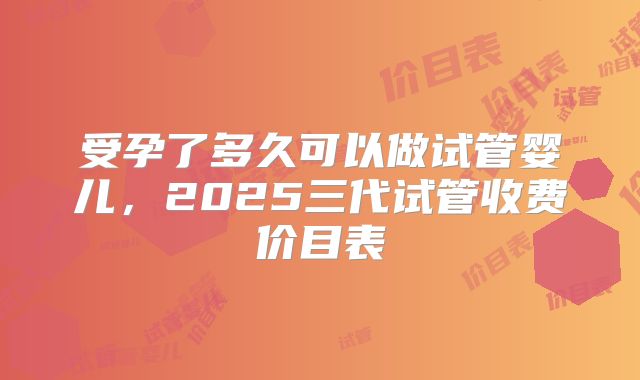 受孕了多久可以做试管婴儿,2025三代试管收费价目表
