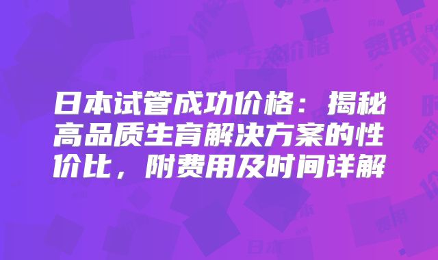 日本试管成功价格：揭秘高品质生育解决方案的性价比，附费用及时间详解