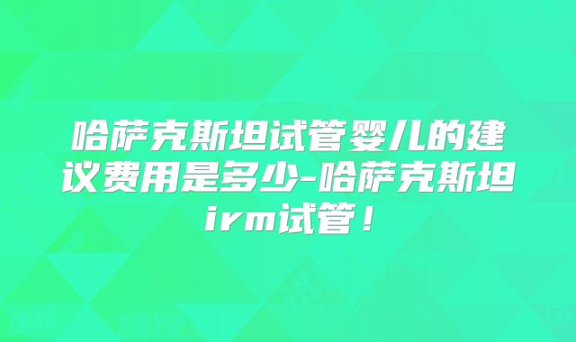 哈萨克斯坦试管婴儿的建议费用是多少-哈萨克斯坦irm试管!