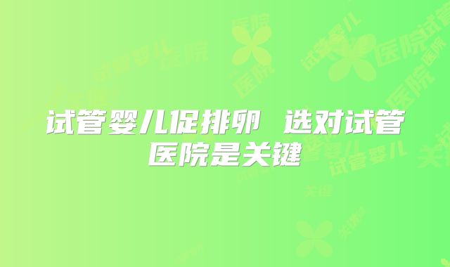 试管婴儿促排卵 选对试管医院是关键