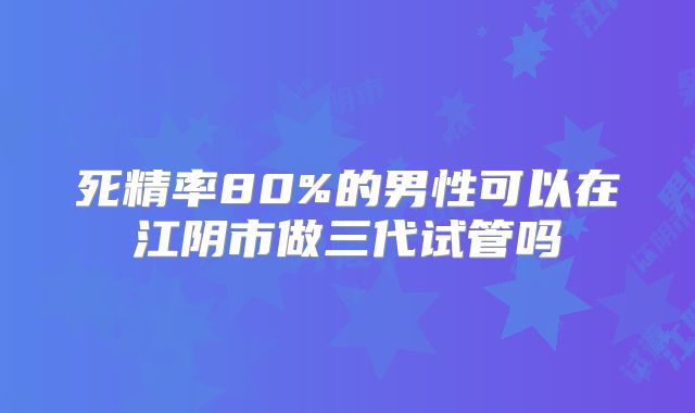 死精率80%的男性可以在江阴市做三代试管吗