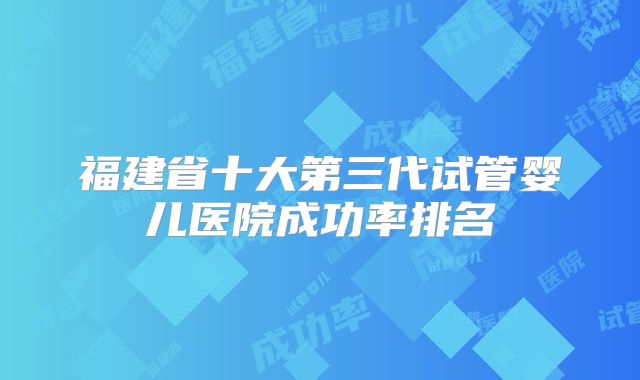 福建省十大第三代试管婴儿医院成功率排名