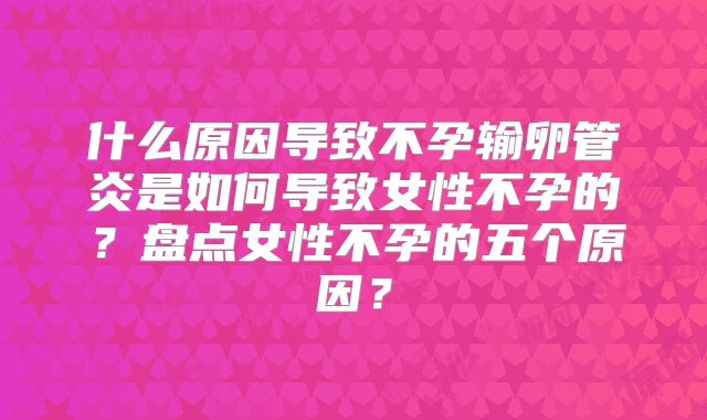 什么原因导致不孕输卵管炎是如何导致女性不孕的?盘点女性不孕的五个原因?