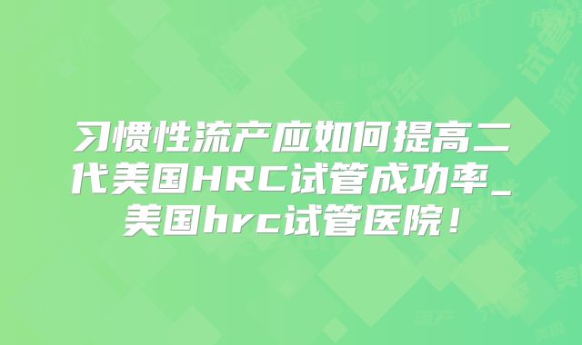 习惯性流产应如何提高二代美国HRC试管成功率_美国hrc试管医院!