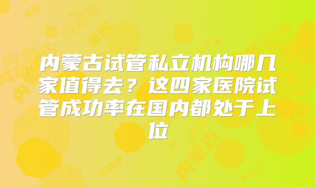 内蒙古试管私立机构哪几家值得去？这四家医院试管成功率在国内都处于上位