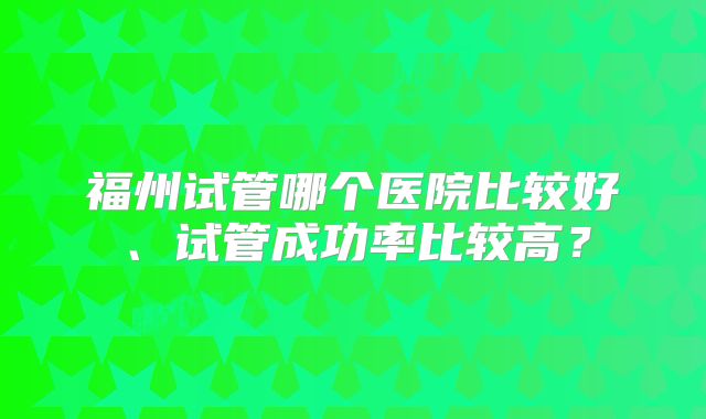 福州试管哪个医院比较好、试管成功率比较高？