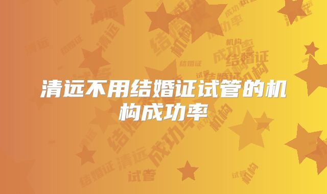 清远不用结婚证试管的机构成功率