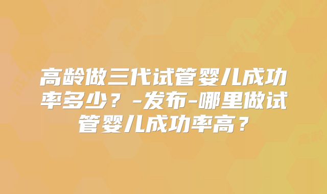 高龄做三代试管婴儿成功率多少？-发布-哪里做试管婴儿成功率高？