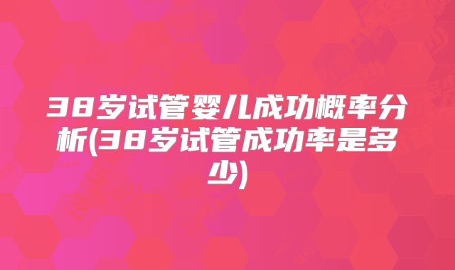 38岁试管婴儿成功概率分析(38岁试管成功率是多少)