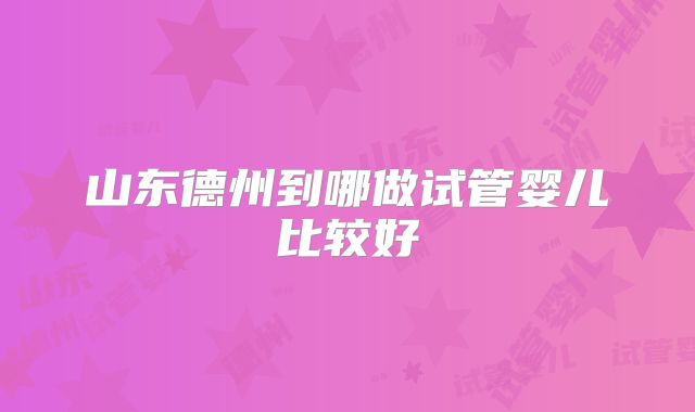 山东德州到哪做试管婴儿比较好