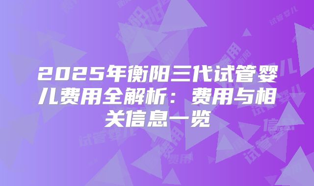 2025年衡阳三代试管婴儿费用全解析:费用与相关信息一览