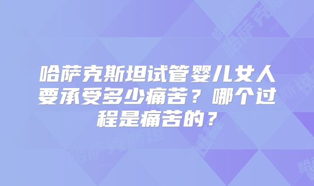 哈萨克斯坦试管婴儿女人要承受多少痛苦?哪个过程是痛苦的?