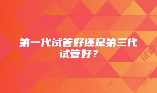 第一代试管好还是第三代试管好?