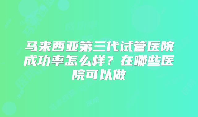 马来西亚第三代试管医院成功率怎么样？在哪些医院可以做