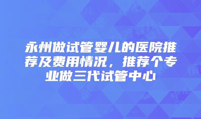 永州做试管婴儿的医院推荐及费用情况,推荐个专业做三代试管中心