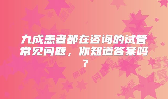 九成患者都在咨询的试管常见问题,你知道答案吗?
