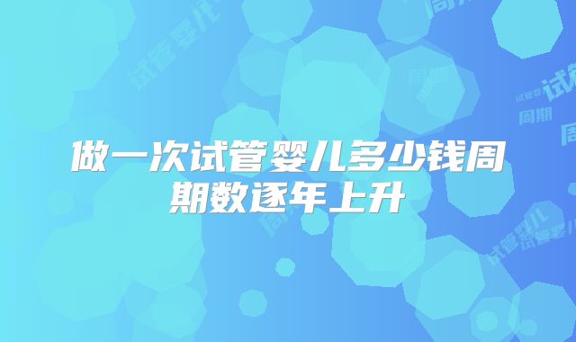 做一次试管婴儿多少钱周期数逐年上升
