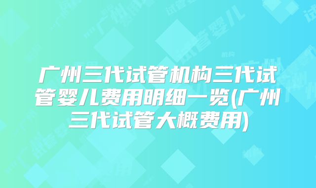 广州三代试管机构三代试管婴儿费用明细一览(广州三代试管大概费用)