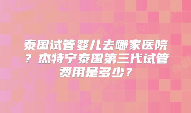 泰国试管婴儿去哪家医院？杰特宁泰国第三代试管费用是多少？