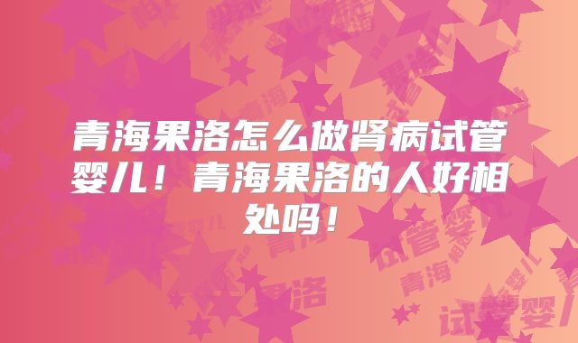青海果洛怎么做肾病试管婴儿!青海果洛的人好相处吗!