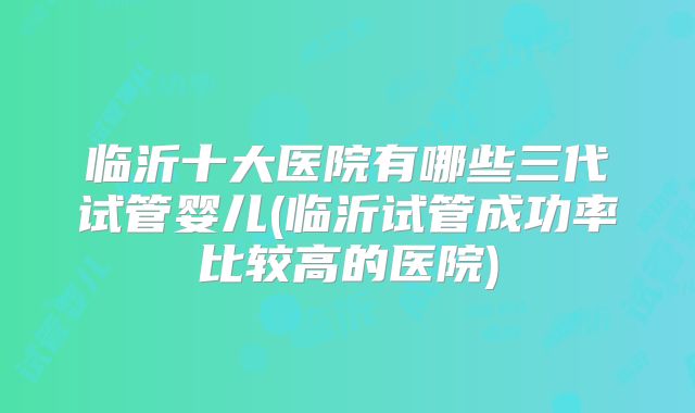 临沂十大医院有哪些三代试管婴儿(临沂试管成功率比较高的医院)
