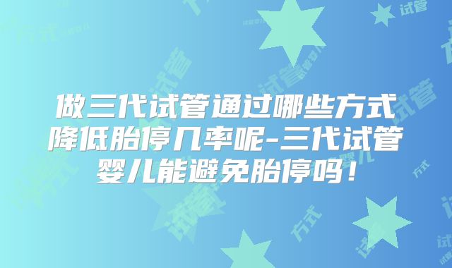 做三代试管通过哪些方式降低胎停几率呢-三代试管婴儿能避免胎停吗！