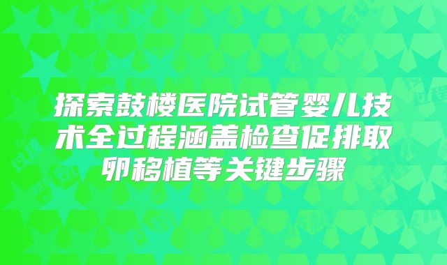探索鼓楼医院试管婴儿技术全过程涵盖检查促排取卵移植等关键步骤