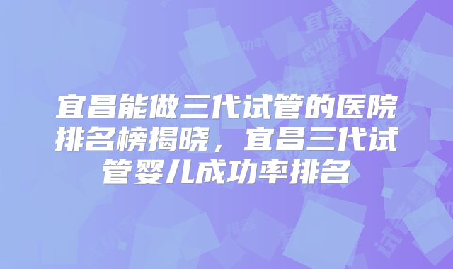 宜昌能做三代试管的医院排名榜揭晓，宜昌三代试管婴儿成功率排名