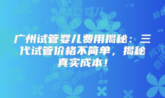 广州试管婴儿费用揭秘:三代试管价格不简单,揭秘真实成本!