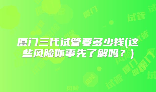 厦门三代试管要多少钱(这些风险你事先了解吗?)