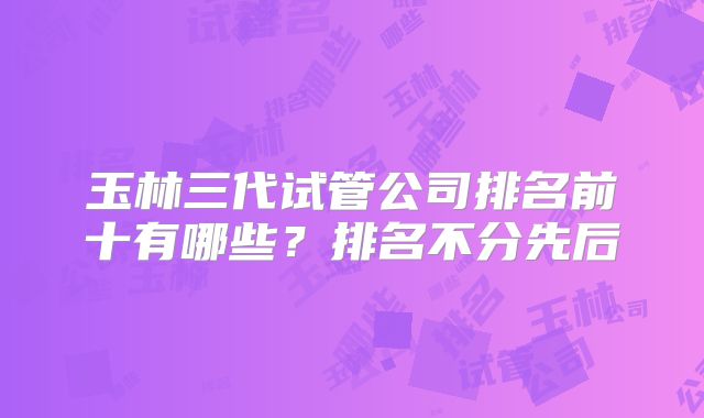 玉林三代试管公司排名前十有哪些?排名不分先后
