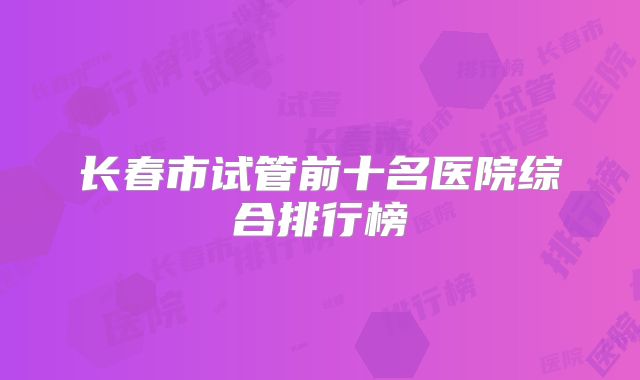 长春市试管前十名医院综合排行榜