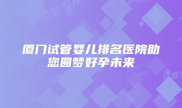 厦门试管婴儿排名医院助您圆梦好孕未来