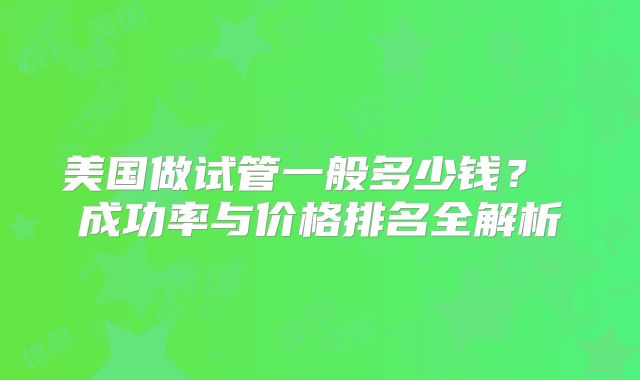 美国做试管一般多少钱? 成功率与价格排名全解析