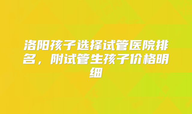 洛阳孩子选择试管医院排名，附试管生孩子价格明细