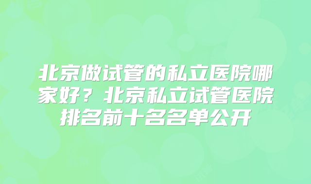 北京做试管的私立医院哪家好?北京私立试管医院排名前十名名单公开
