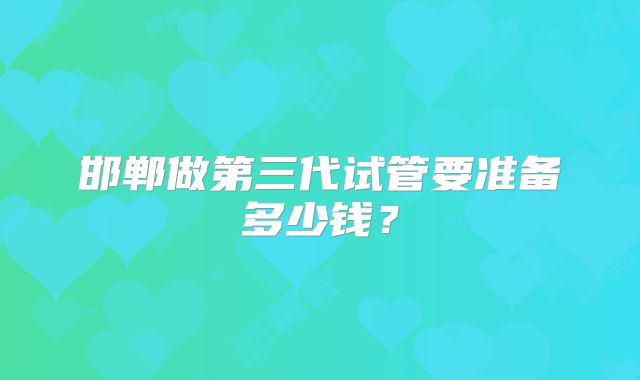 邯郸做第三代试管要准备多少钱?