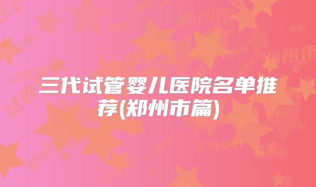 三代试管婴儿医院名单推荐(郑州市篇)