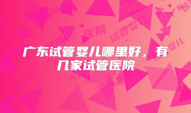 广东试管婴儿哪里好，有几家试管医院