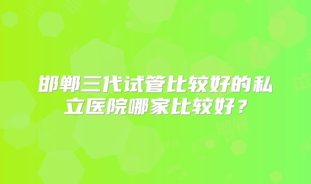 邯郸三代试管比较好的私立医院哪家比较好?