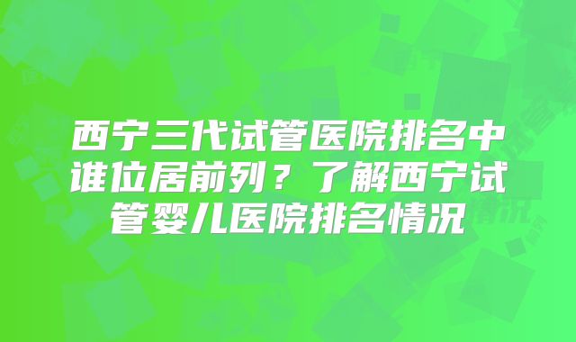 西宁三代试管医院排名中谁位居前列?了解西宁试管婴儿医院排名情况