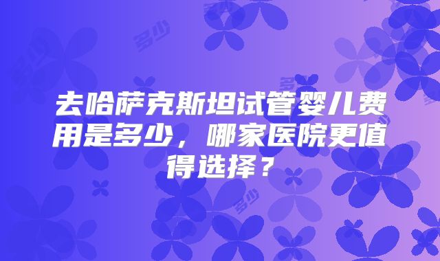 去哈萨克斯坦试管婴儿费用是多少，哪家医院更值得选择？