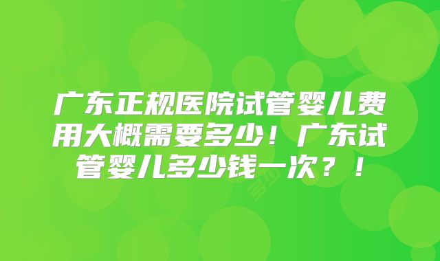 广东正规医院试管婴儿费用大概需要多少!广东试管婴儿多少钱一次?!
